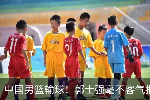 中国男篮输球！郭士强毫不客气批评一名首发，不是赵嘉义不是徐昕