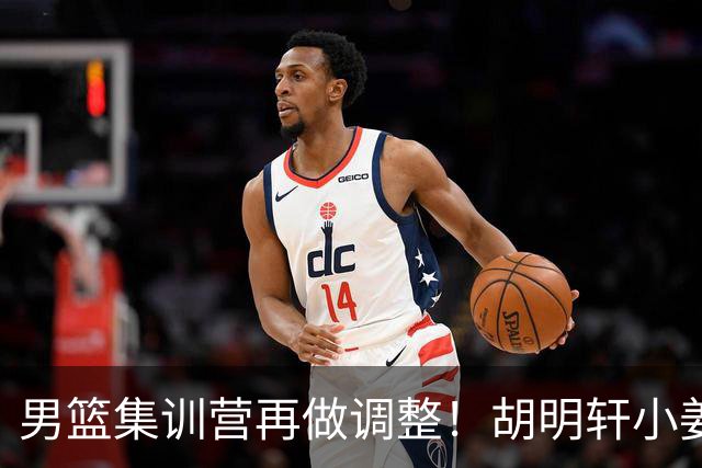 男篮集训营再做调整！胡明轩小姜等5人离队，增补曾凡博+深圳双子星，NBA内线将归队！