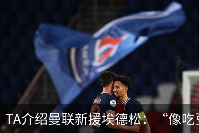 TA介绍曼联新援埃德松：“像吃豆人”的中场，只需找回稳定性